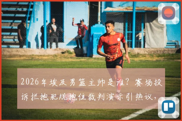 2026年埃及男篮主帅是谁？赛场投诉拦抱犯规抱住裁判演示引热议，国际篮联规则详解