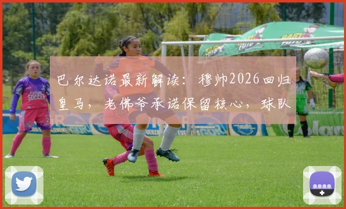 巴尔达诺最新解读:穆帅2026回归皇马,老佛爷承诺保留核心,球队五大位置补强指南