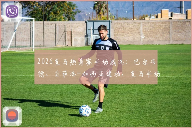 2026皇马热身赛半场战况：巴尔韦德、贡萨洛-加西亚建功，皇马半场2-1领先莱加内斯