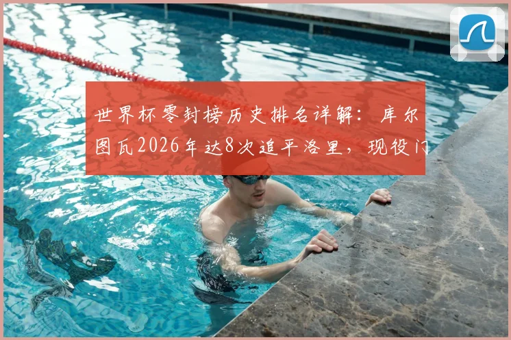 世界杯零封榜历史排名详解：库尔图瓦2026年达8次追平洛里，现役门将中谁有望冲击纪录？附零封数据深度盘点