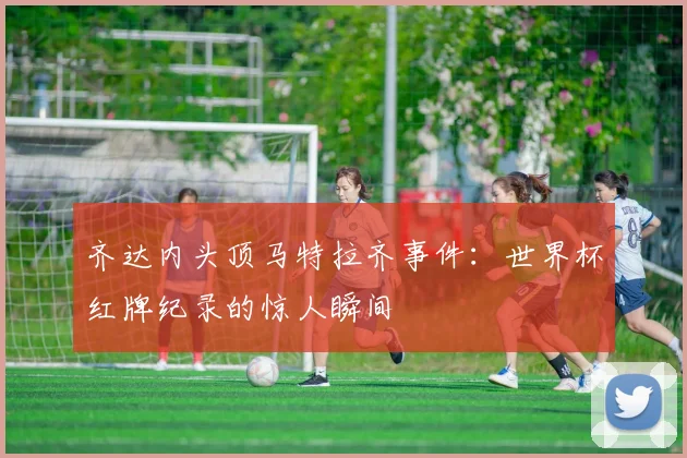 齐达内头顶马特拉齐事件：世界杯红牌纪录的惊人瞬间