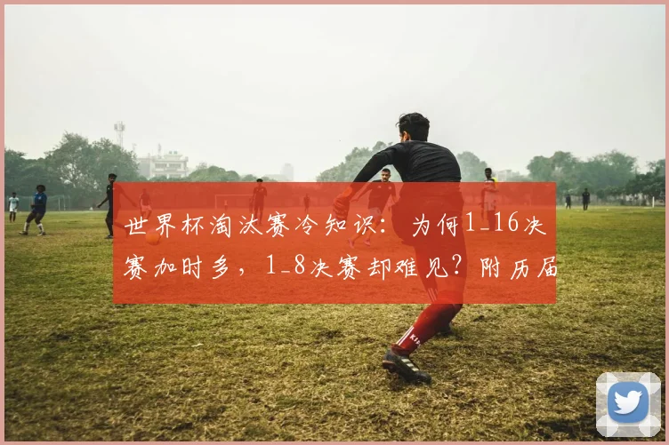 世界杯淘汰赛冷知识:为何1_16决赛加时多,1_8决赛却难见?附历届数据深度对比