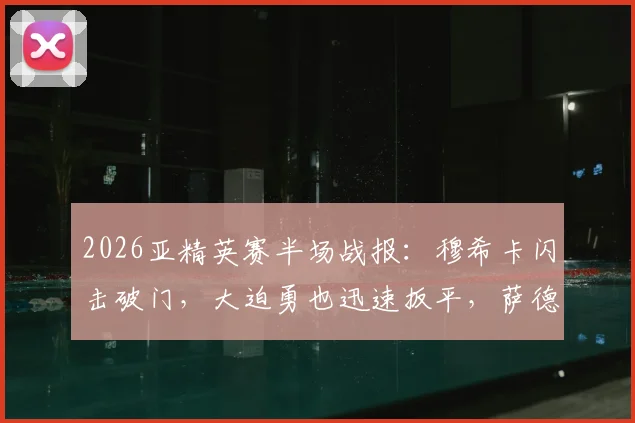 2026亚精英赛半场战报：穆希卡闪击破门，大迫勇也迅速扳平，萨德1-1暂平神户，最新比分与进球分析