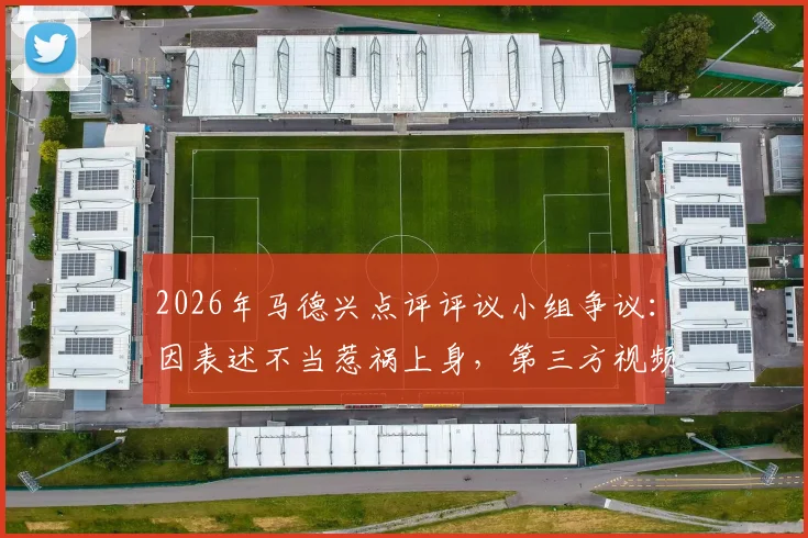 2026年马德兴点评评议小组争议:因表述不当惹祸上身,第三方视频使用成焦点