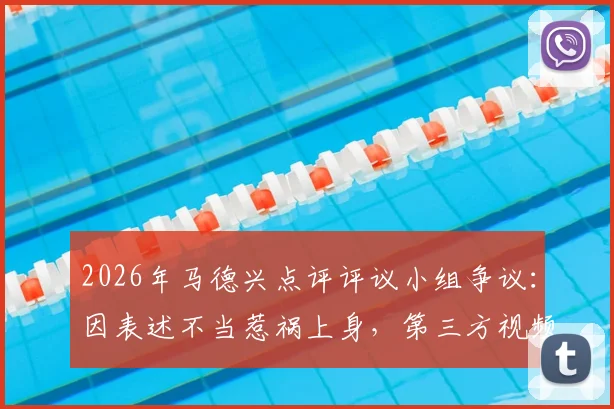 2026年马德兴点评评议小组争议：因表述不当惹祸上身，第三方视频使用成焦点