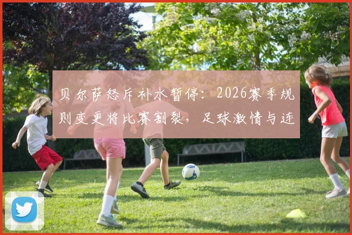 贝尔萨怒斥补水暂停：2026赛季规则变更将比赛割裂，足球激情与连贯性何在？