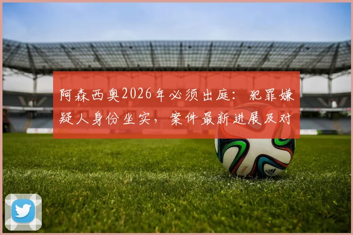 阿森西奥2026年必须出庭：犯罪嫌疑人身份坐实，案件最新进展及对皇马生涯影响分析