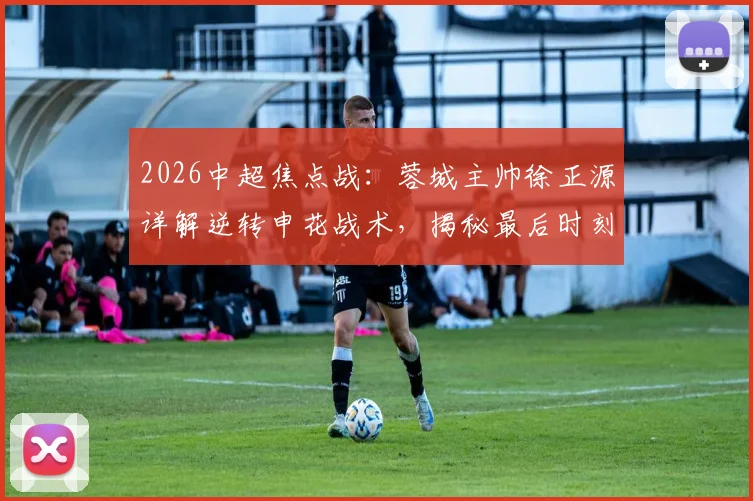 2026中超焦点战:蓉城主帅徐正源详解逆转申花战术,揭秘最后时刻永不放弃的战斗精神
