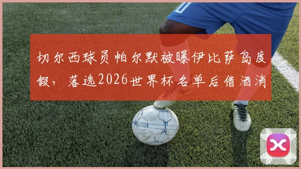 切尔西球员帕尔默被曝伊比萨岛度假，落选2026世界杯名单后借酒消愁引关注，球员如何应对职业挫折引热议